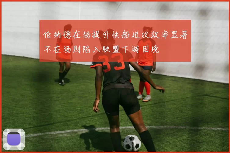 伦纳德在场提升快船进攻效率显著不在场则陷入联盟下游困境