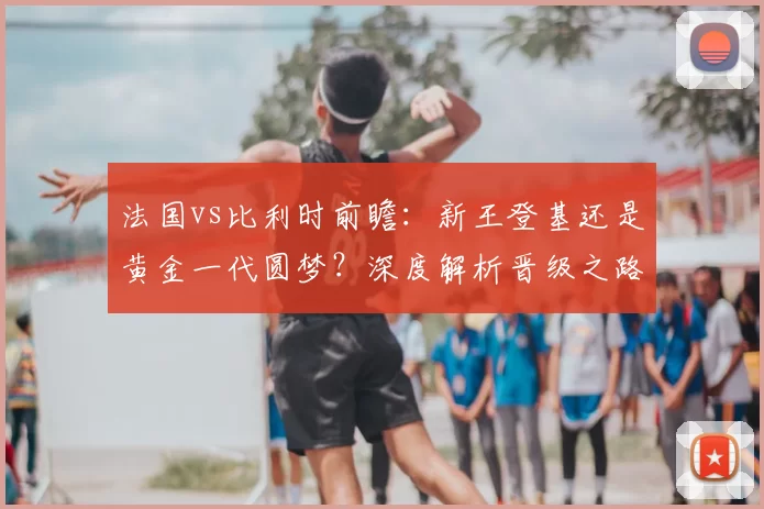 法国vs比利时前瞻:新王登基还是黄金一代圆梦?深度解析晋级之路