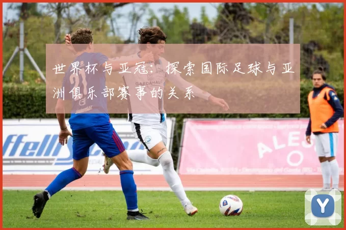 世界杯与亚冠：探索国际足球与亚洲俱乐部赛事的关系