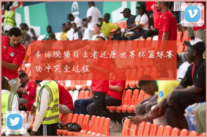 专访现场目击者还原世界杯篮球赛场冲突全过程