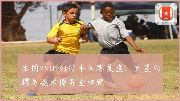 法国vs比利时半决赛复盘:巨星闪耀与战术博弈全回顾