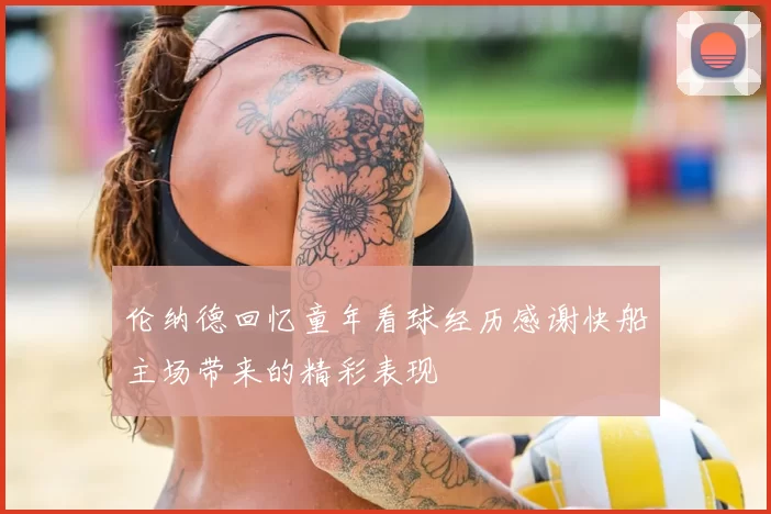 伦纳德回忆童年看球经历感谢快船主场带来的精彩表现