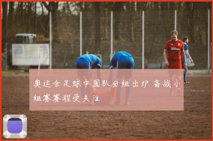 奥运会足球中国队分组出炉 备战小组赛赛程受关注