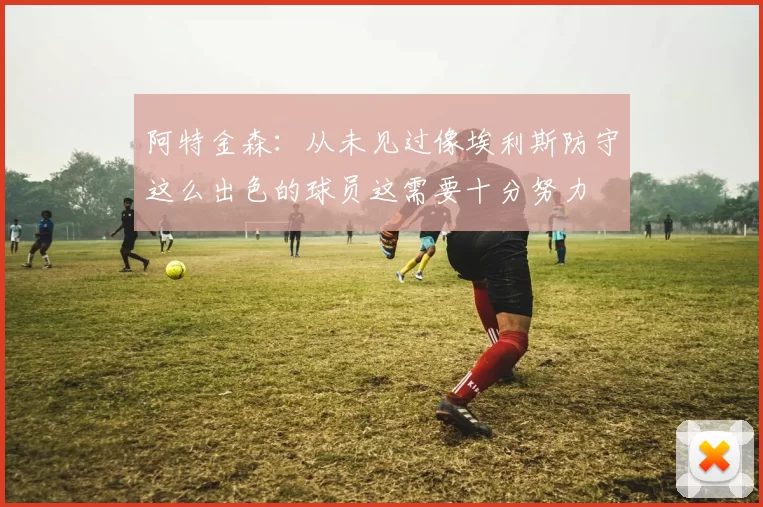 阿特金森：从未见过像埃利斯防守这么出色的球员这需要十分努力