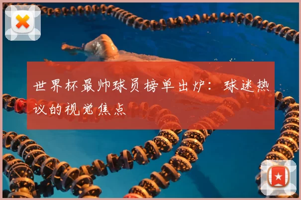 世界杯最帅球员榜单出炉：球迷热议的视觉焦点
