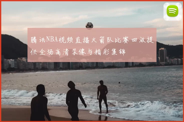 腾讯NBA视频直播火箭队比赛回放提供全场高清录像与精彩集锦