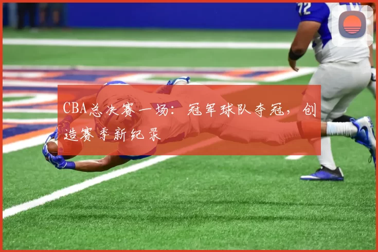 CBA总决赛一场:冠军球队夺冠,创造赛季新纪录