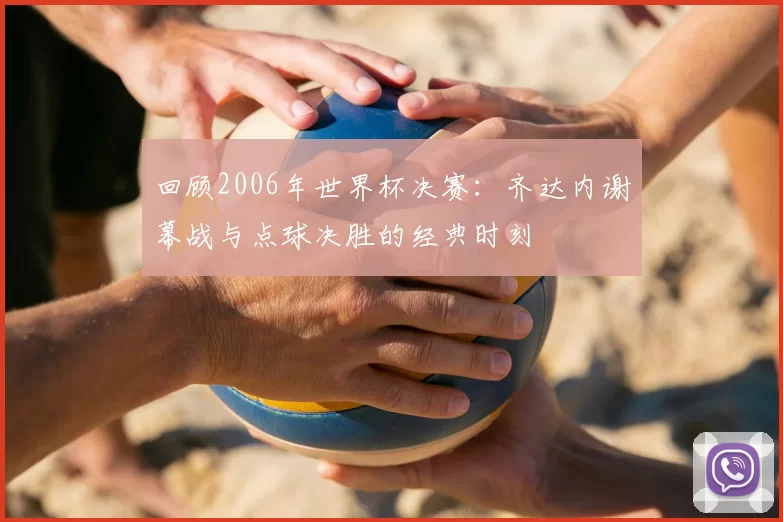 回顾2006年世界杯决赛：齐达内谢幕战与点球决胜的经典时刻