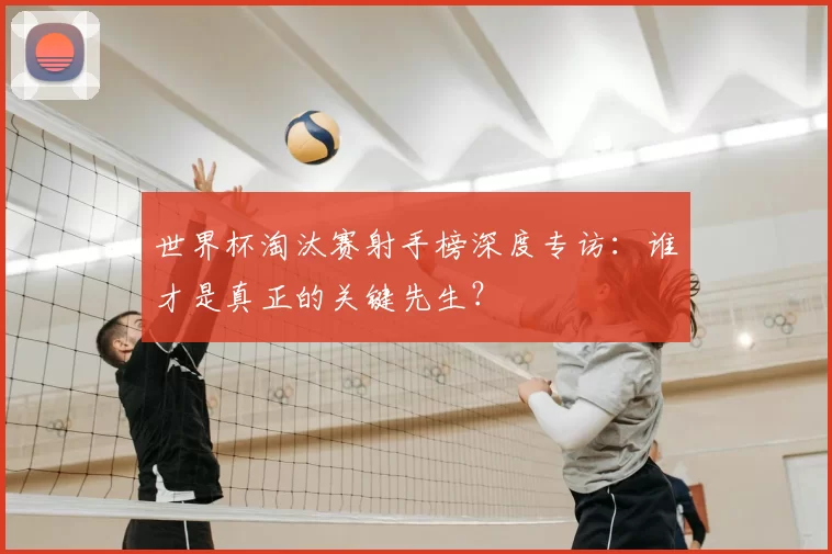 世界杯淘汰赛射手榜深度专访：谁才是真正的关键先生？