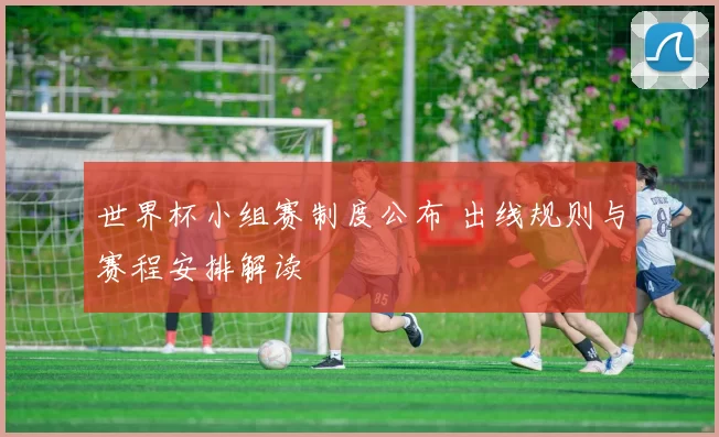 世界杯小组赛制度公布 出线规则与赛程安排解读