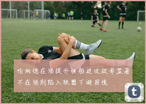 伦纳德在场提升快船进攻效率显著不在场则陷入联盟下游困境