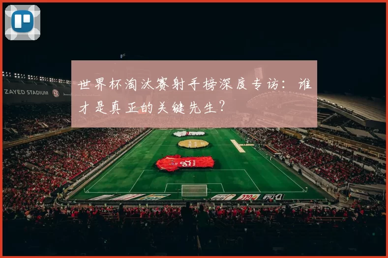 世界杯淘汰赛射手榜深度专访：谁才是真正的关键先生？