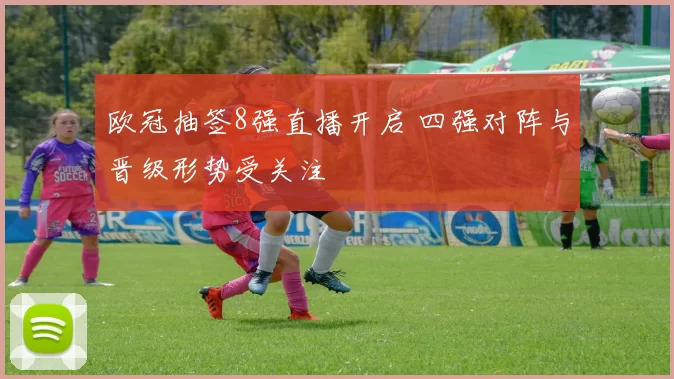欧冠抽签8强直播开启 四强对阵与晋级形势受关注