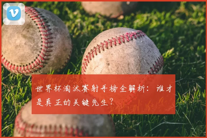 世界杯淘汰赛射手榜全解析：谁才是真正的关键先生？