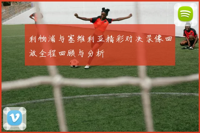 利物浦与塞维利亚精彩对决录像回放全程回顾与分析