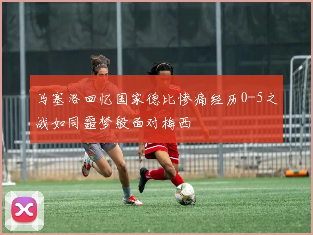 马塞洛回忆国家德比惨痛经历0-5之战如同噩梦般面对梅西