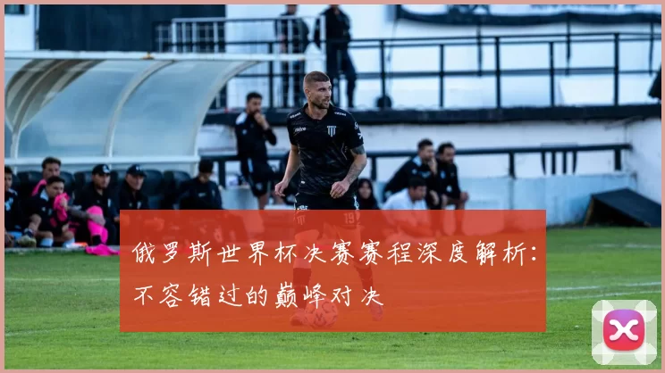 俄罗斯世界杯决赛赛程深度解析：不容错过的巅峰对决