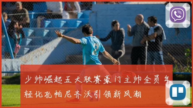 少帅崛起五大联赛豪门主帅全员年轻化孔帕尼齐沃引领新风潮