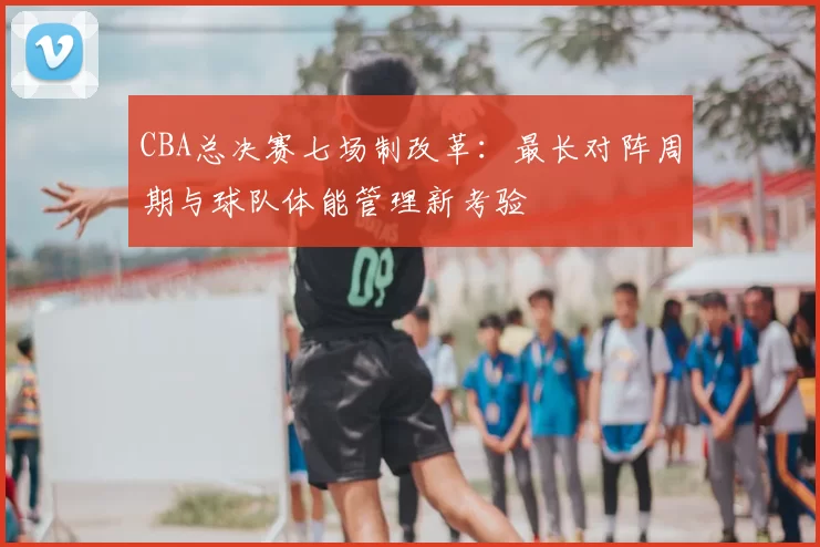 CBA总决赛七场制改革：最长对阵周期与球队体能管理新考验