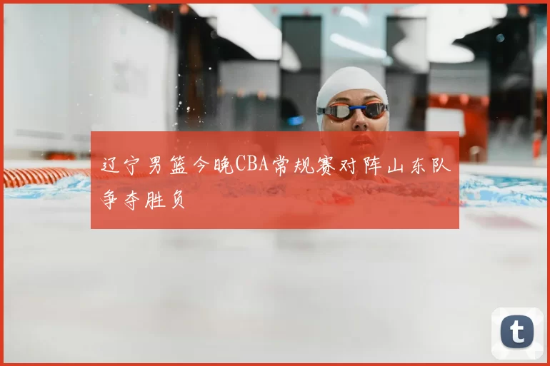 辽宁男篮今晚CBA常规赛对阵山东队争夺胜负