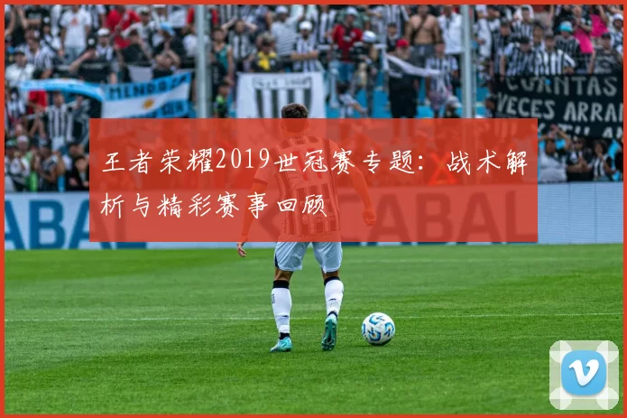 王者荣耀2019世冠赛专题:战术解析与精彩赛事回顾