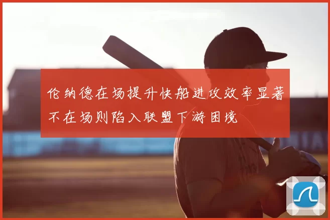 伦纳德在场提升快船进攻效率显著不在场则陷入联盟下游困境