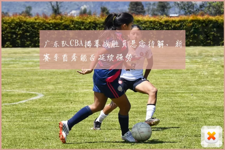 广东队CBA揭幕战胜负悬念待解，新赛季首秀能否延续强势