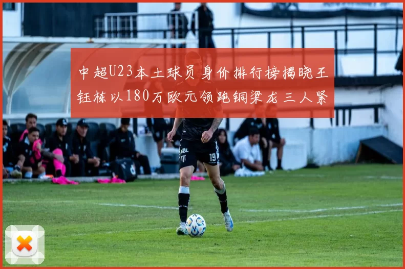 中超U23本土球员身价排行榜揭晓王钰栋以180万欧元领跑铜梁龙三人紧随其后