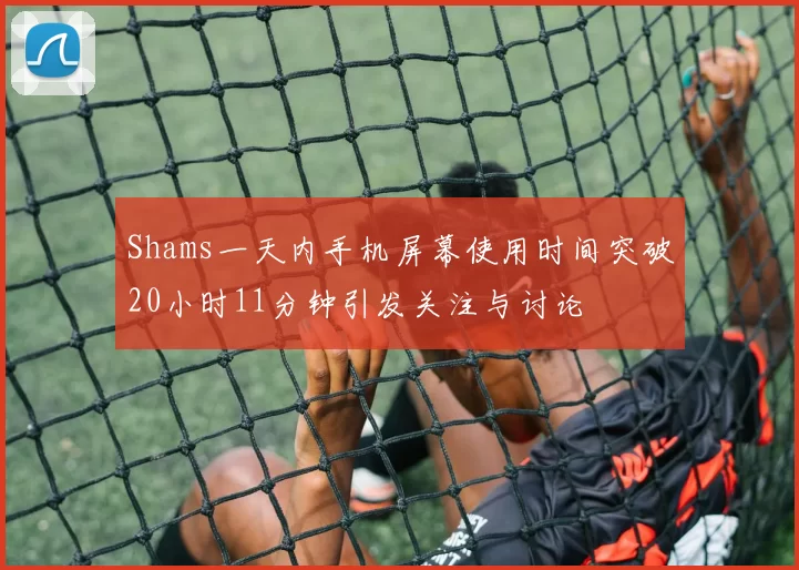 Shams一天内手机屏幕使用时间突破20小时11分钟引发关注与讨论