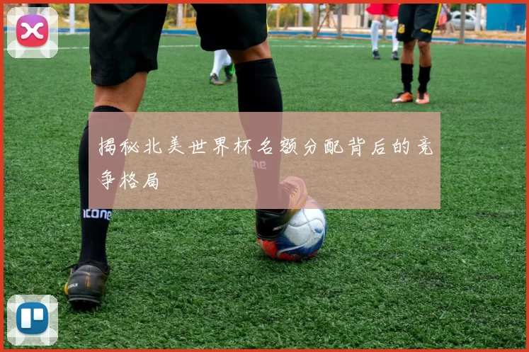 揭秘北美世界杯名额分配背后的竞争格局