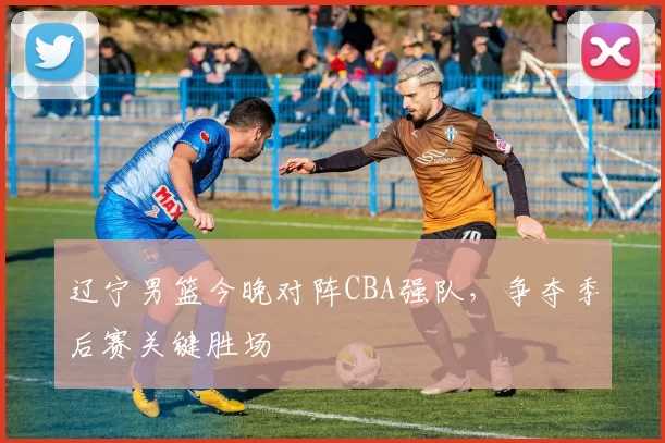 辽宁男篮今晚对阵CBA强队，争夺季后赛关键胜场