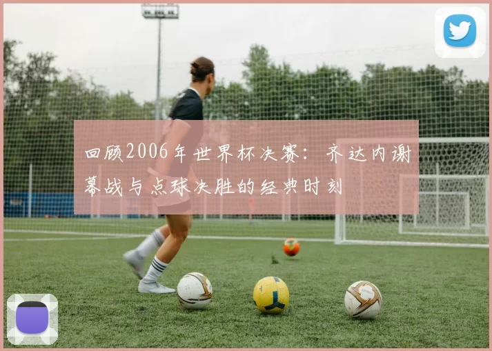 回顾2006年世界杯决赛：齐达内谢幕战与点球决胜的经典时刻