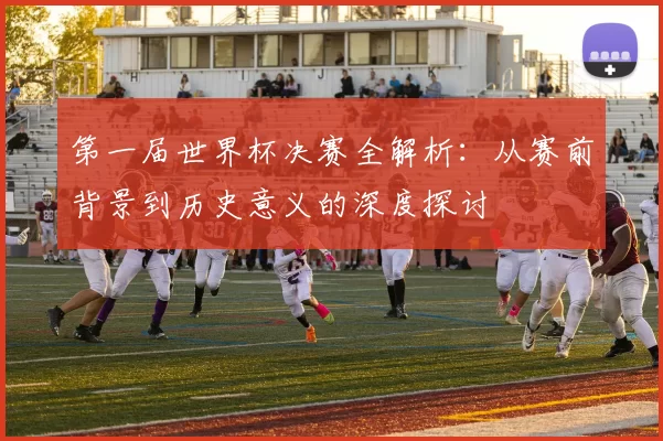 第一届世界杯决赛全解析：从赛前背景到历史意义的深度探讨