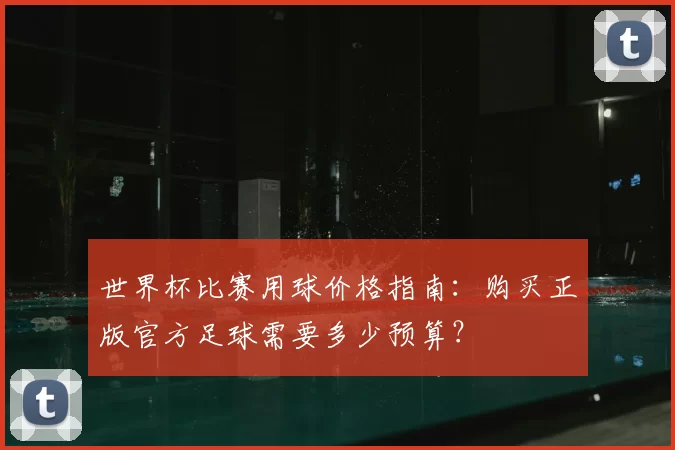 世界杯比赛用球价格指南：购买正版官方足球需要多少预算？
