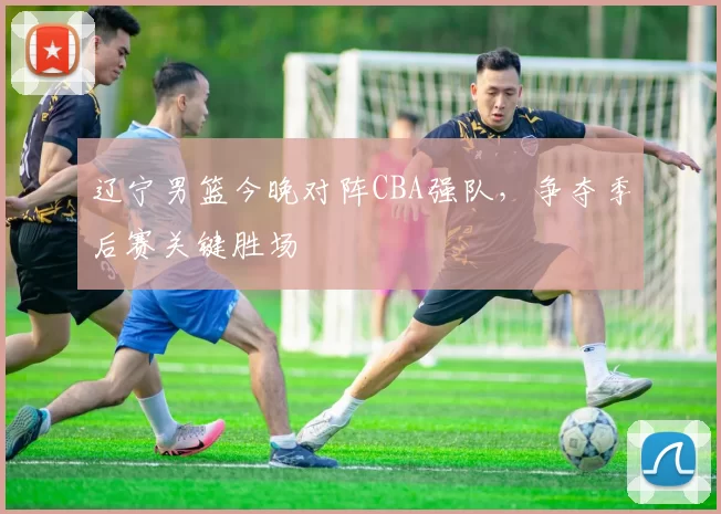 辽宁男篮今晚对阵CBA强队，争夺季后赛关键胜场