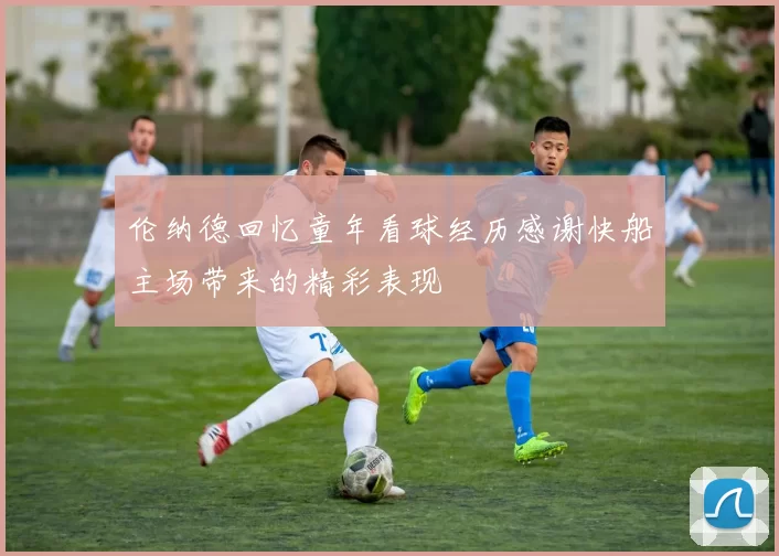 伦纳德回忆童年看球经历感谢快船主场带来的精彩表现