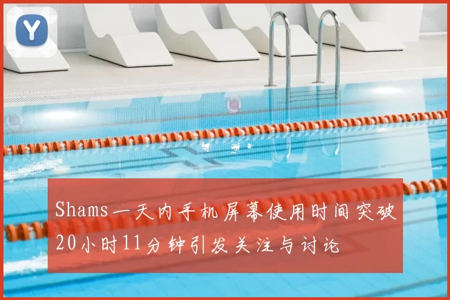 Shams一天内手机屏幕使用时间突破20小时11分钟引发关注与讨论