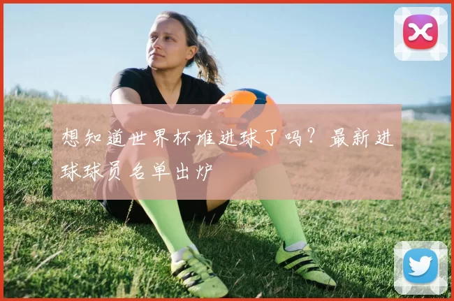 想知道世界杯谁进球了吗？最新进球球员名单出炉