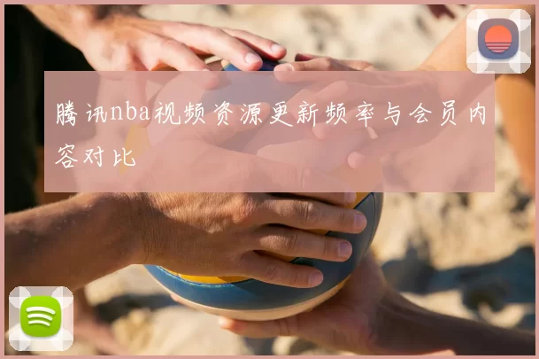 腾讯nba视频资源更新频率与会员内容对比