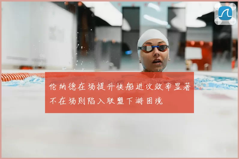 伦纳德在场提升快船进攻效率显著不在场则陷入联盟下游困境