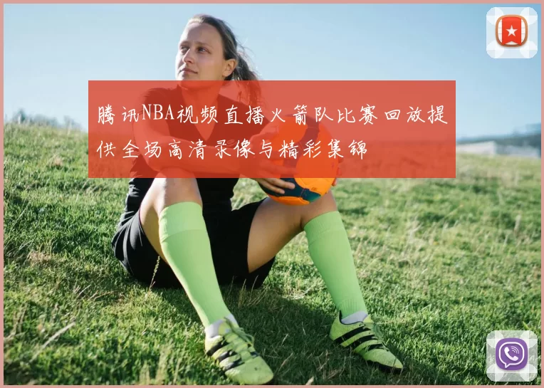 腾讯NBA视频直播火箭队比赛回放提供全场高清录像与精彩集锦