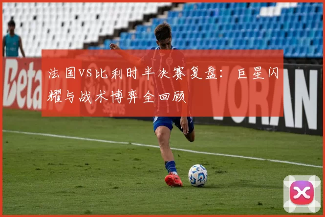 法国vs比利时半决赛复盘：巨星闪耀与战术博弈全回顾