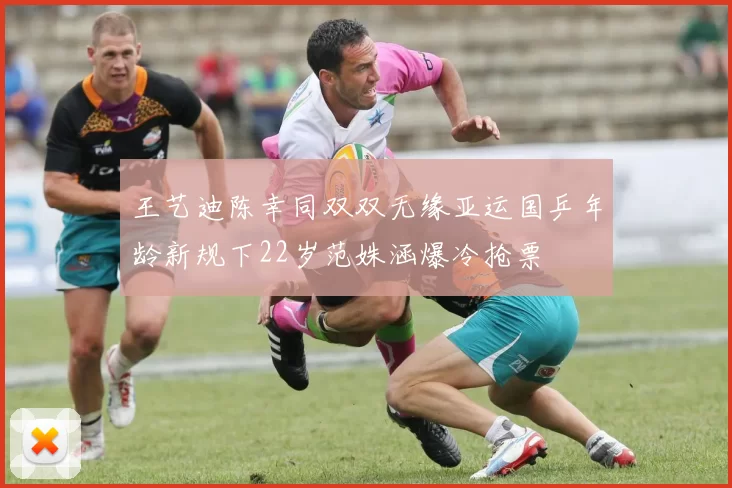 王艺迪陈幸同双双无缘亚运国乒年龄新规下22岁范姝涵爆冷抢票