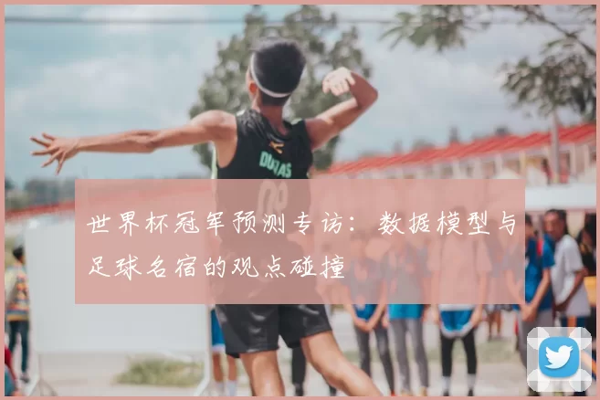 世界杯冠军预测专访:数据模型与足球名宿的观点碰撞