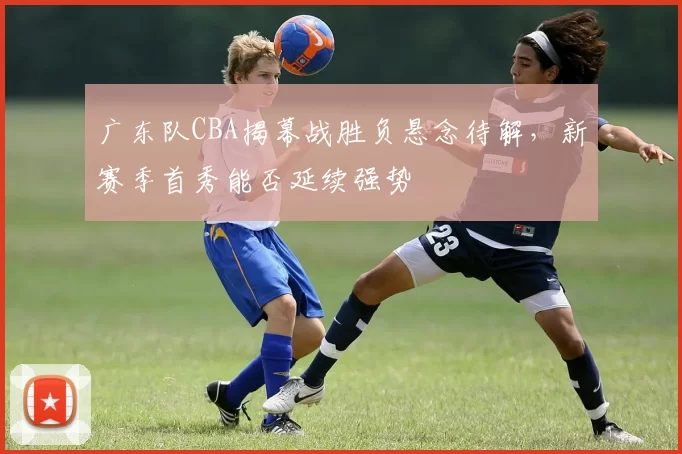 广东队CBA揭幕战胜负悬念待解，新赛季首秀能否延续强势