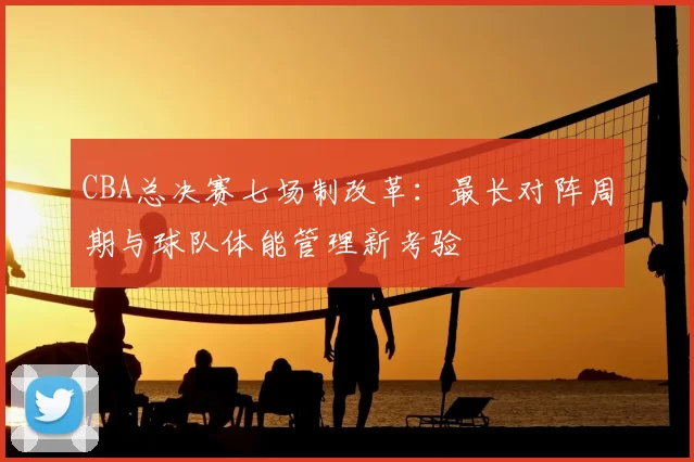 CBA总决赛七场制改革:最长对阵周期与球队体能管理新考验