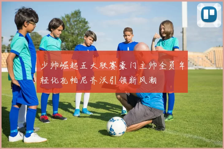 少帅崛起五大联赛豪门主帅全员年轻化孔帕尼齐沃引领新风潮